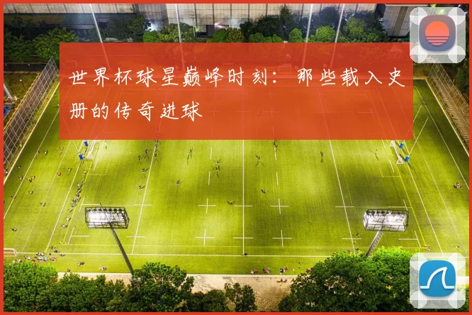 世界杯球星巅峰时刻：那些载入史册的传奇进球