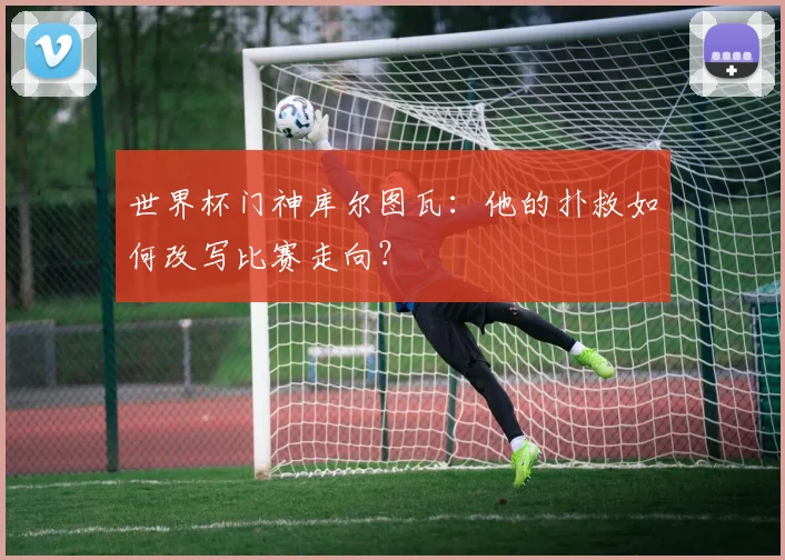 世界杯门神库尔图瓦:他的扑救如何改写比赛走向?