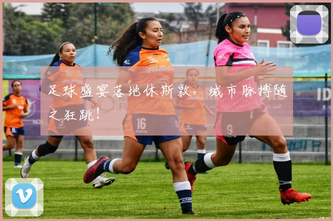 足球盛宴落地休斯敦，城市脉搏随之狂跳！