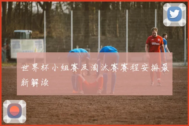 世界杯小组赛及淘汰赛赛程安排最新解读