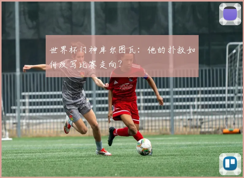 世界杯门神库尔图瓦:他的扑救如何改写比赛走向?