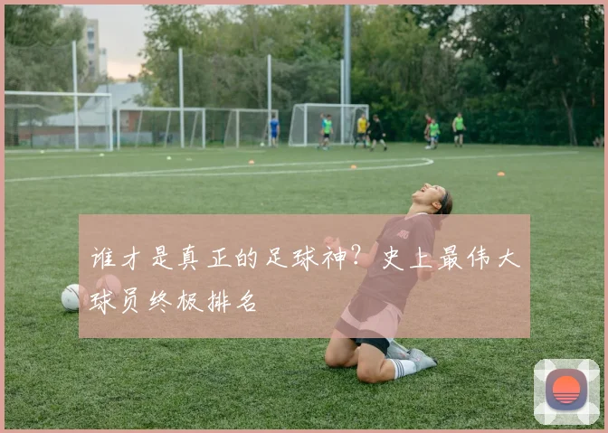 谁才是真正的足球神？史上最伟大球员终极排名